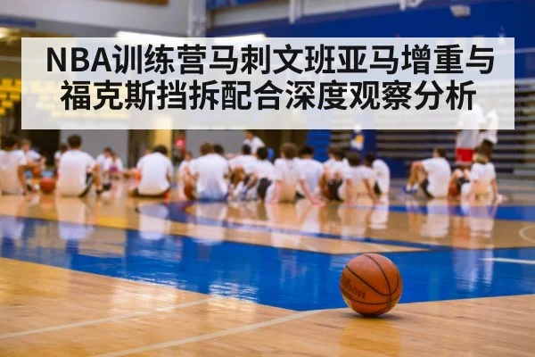 NBA训练营马刺文班亚马增重与福克斯挡拆配合深度观察分析