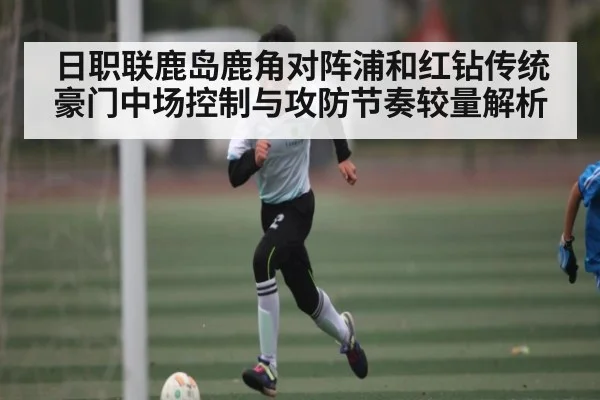 日职联鹿岛鹿角对阵浦和红钻传统豪门中场控制与攻防节奏较量解析