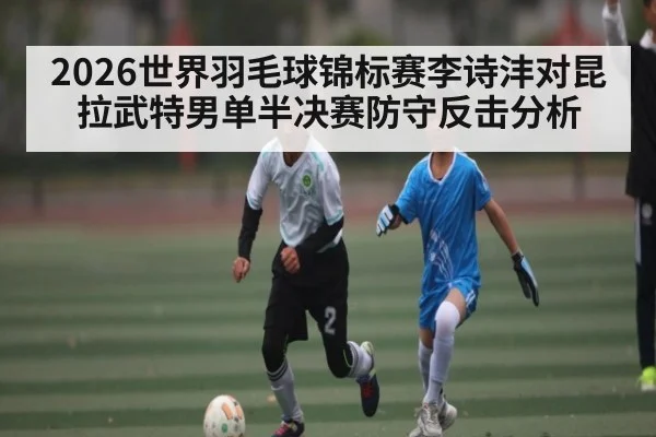 2026世界羽毛球锦标赛李诗沣对昆拉武特男单半决赛防守反击分析