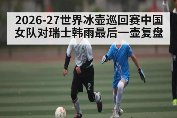 2026-27世界冰壶巡回赛中国女队对瑞士韩雨最后一壶复盘
